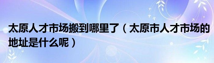 太原人才市场搬到哪里了（太原市人才市场的地址是什么呢）