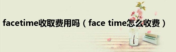 facetime收取费用吗（face time怎么收费）