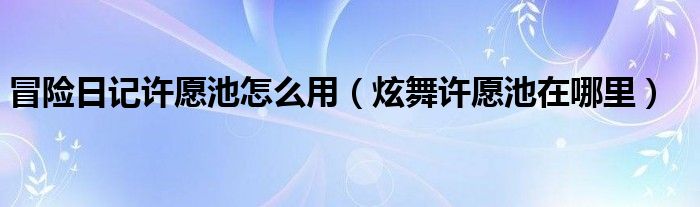 冒险日记许愿池怎么用（炫舞许愿池在哪里）