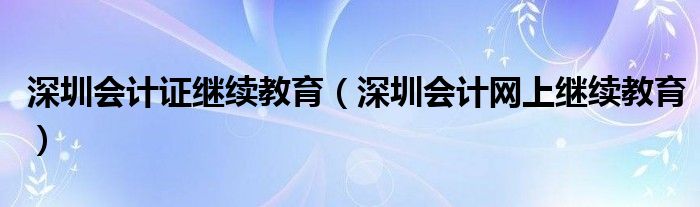 深圳会计证继续教育（深圳会计网上继续教育）