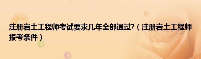 注册岩土工程师考试要求几年全部通过?（注册岩土工程师报考条件）