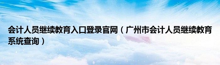 会计人员继续教育入口登录官网（广州市会计人员继续教育系统查询）
