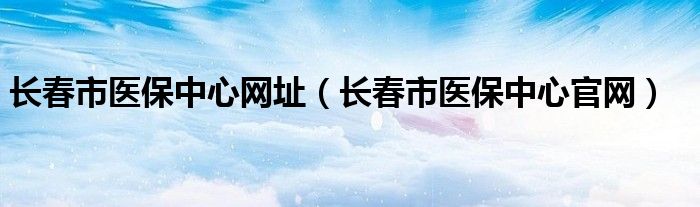 长春市医保中心网址（长春市医保中心官网）