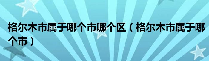 格尔木市属于哪个市哪个区（格尔木市属于哪个市）