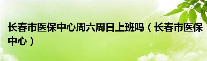 长春市医保中心周六周日上班吗（长春市医保中心）