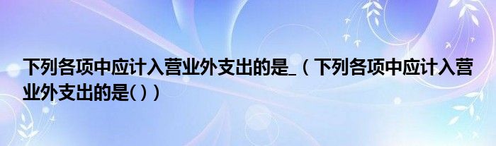 下列各项中应计入营业外支出的是_（下列各项中应计入营业外支出的是( )）