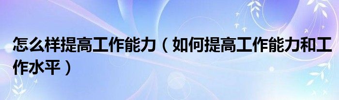 怎么样提高工作能力（如何提高工作能力和工作水平）