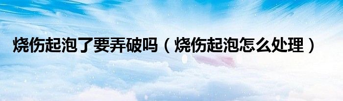 烧伤起泡了要弄破吗（烧伤起泡怎么处理）