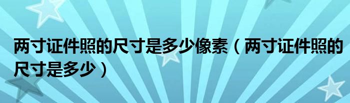 两寸证件照的尺寸是多少像素（两寸证件照的尺寸是多少）