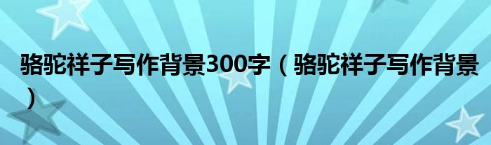 骆驼祥子写作背景300字（骆驼祥子写作背景）