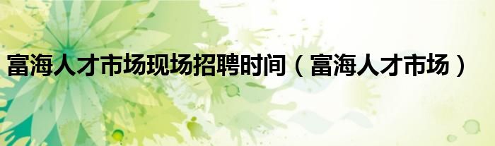 富海人才市场现场招聘时间（富海人才市场）