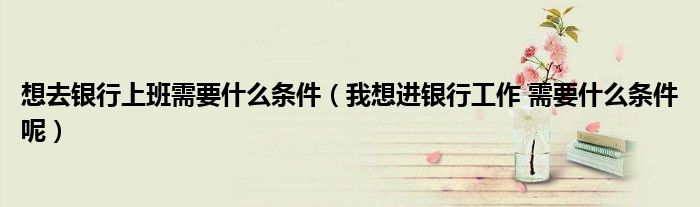想去银行上班需要什么条件（我想进银行工作 需要什么条件呢）