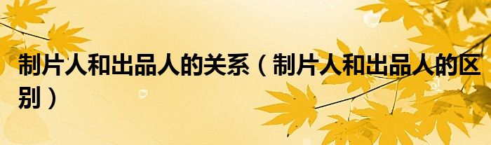 制片人和出品人的关系（制片人和出品人的区别）
