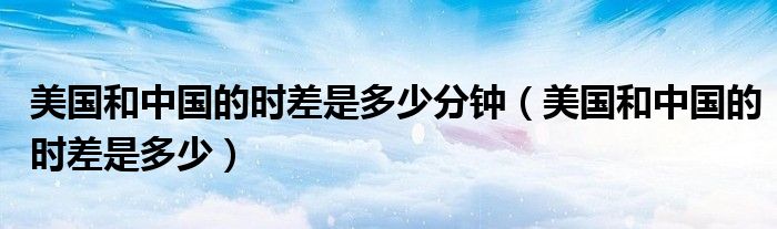 美国和中国的时差是多少分钟（美国和中国的时差是多少）