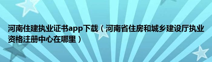 河南住建执业证书app下载（河南省住房和城乡建设厅执业资格注册中心在哪里）