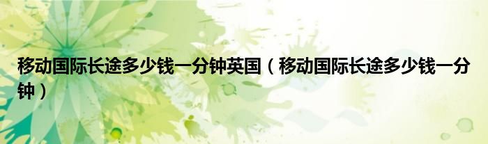 移动国际长途多少钱一分钟英国（移动国际长途多少钱一分钟）
