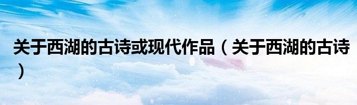 关于西湖的古诗或现代作品（关于西湖的古诗）
