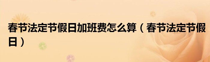 春节法定节假日加班费怎么算（春节法定节假日）