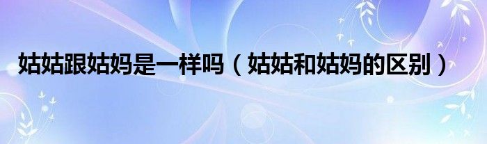 姑姑跟姑妈是一样吗（姑姑和姑妈的区别）