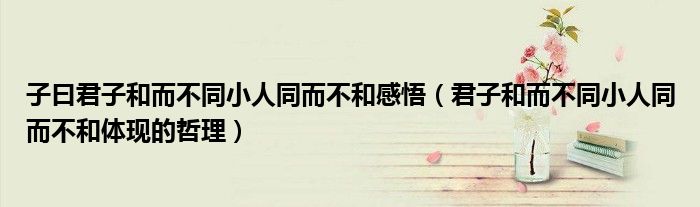 子曰君子和而不同小人同而不和感悟（君子和而不同小人同而不和体现的哲理）