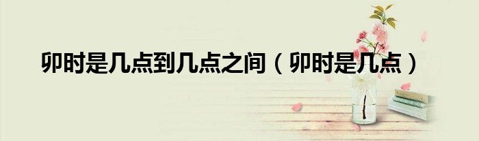 卯时是几点到几点之间（卯时是几点）