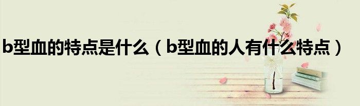 b型血的特点是什么（b型血的人有什么特点）