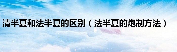 清半夏和法半夏的区别（法半夏的炮制方法）