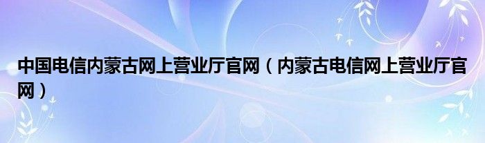 中国电信内蒙古网上营业厅官网（内蒙古电信网上营业厅官网）