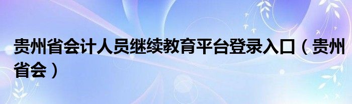 贵州省会计人员继续教育平台登录入口（贵州省会）