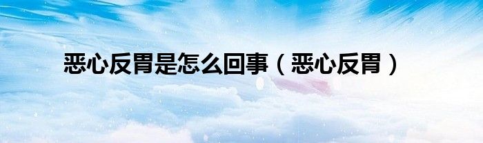 恶心反胃是怎么回事（恶心反胃）