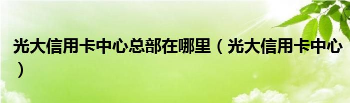 光大信用卡中心总部在哪里（光大信用卡中心）