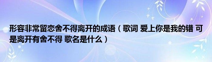 形容非常留恋舍不得离开的成语（歌词 爱上你是我的错 可是离开有舍不得 歌名是什么）