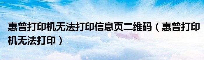 惠普打印机无法打印信息页二维码（惠普打印机无法打印）