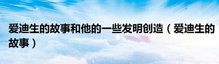 爱迪生的故事和他的一些发明创造（爱迪生的故事）