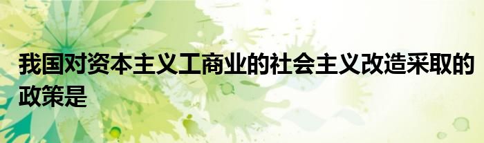 我国对资本主义工商业的社会主义改造采取的政策是