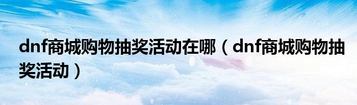dnf商城购物抽奖活动在哪（dnf商城购物抽奖活动）