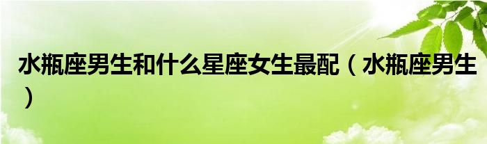 水瓶座男生和什么星座女生最配（水瓶座男生）