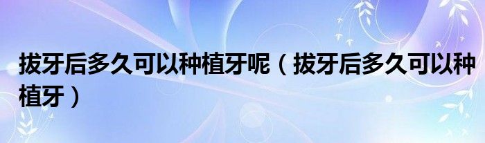 拔牙后多久可以种植牙呢（拔牙后多久可以种植牙）