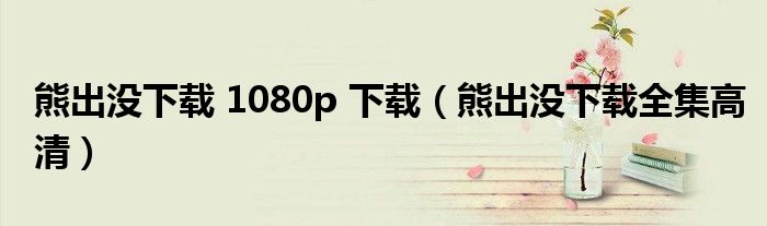 熊出没下载 1080p 下载（熊出没下载全集高清）