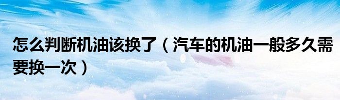 怎么判断机油该换了（汽车的机油一般多久需要换一次）