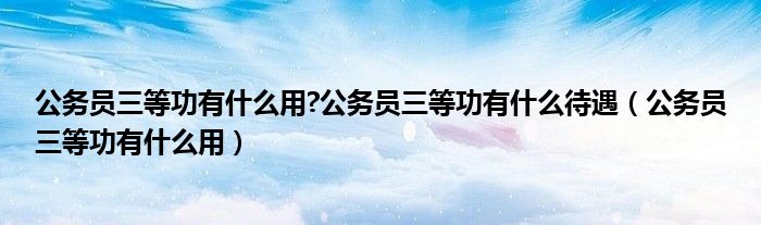 公务员三等功有什么用?公务员三等功有什么待遇（公务员三等功有什么用）