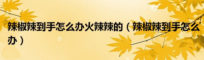 辣椒辣到手怎么办火辣辣的（辣椒辣到手怎么办）