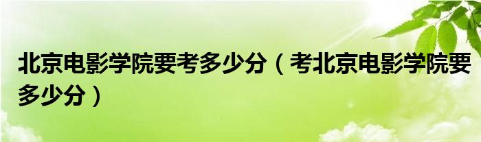 北京电影学院要考多少分（考北京电影学院要多少分）