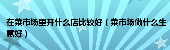 在菜市场里开什么店比较好（菜市场做什么生意好）