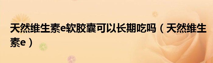 天然维生素e软胶囊可以长期吃吗（天然维生素e）