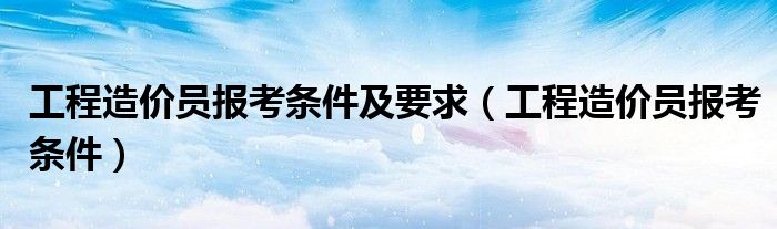 工程造价员报考条件及要求（工程造价员报考条件）