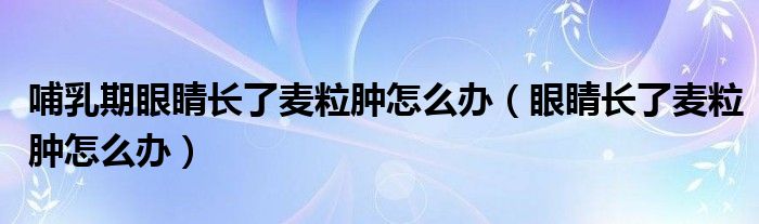 哺乳期眼睛长了麦粒肿怎么办（眼睛长了麦粒肿怎么办）