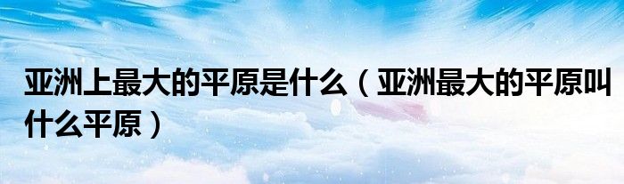 亚洲上最大的平原是什么（亚洲最大的平原叫什么平原）