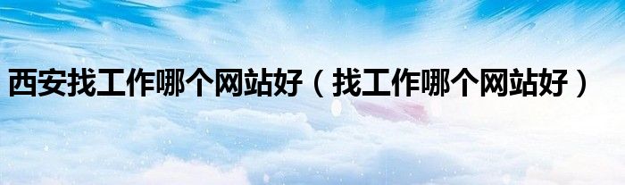 西安找工作哪个网站好（找工作哪个网站好）