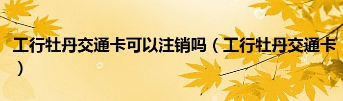 工行牡丹交通卡可以注销吗（工行牡丹交通卡）
